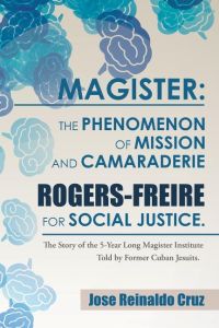 Magister  - The Phenomenon of Mission and Camaraderie Rogers-Freire for Social Justice.: The Story of the 5-Year Long Magister Institute Told by Former Cuban Jesuits.