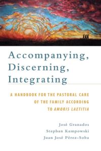 Accompanying, Discerning, Integrating  - A Handbook for the Pastoral Care of the Family According to Amoris Laetitia: A Handbook for the Pastoral Care of the Family According to Amoris Laetitia
