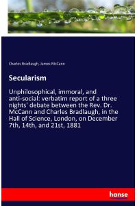 Secularism  - Unphilosophical, immoral, and anti-social: verbatim report of a three nights' debate between the Rev. Dr. McCann and Charles Bradlaugh, in the Hall of Science, London, on December 7th, 14th, and 21st, 1881