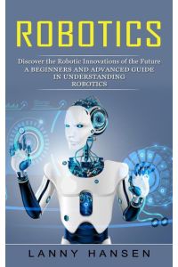 Robotics  - Discover the Robotic Innovations of the Future (A Beginners and Advanced Guide in Understanding Robotics)
