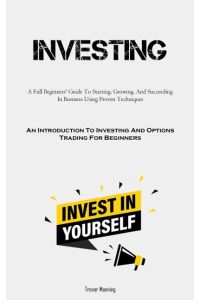 Investing  - A Full Beginners' Guide To Starting, Growing, And Succeeding In Business Using Proven Techniques (An  Introduction To Investing And Options Trading For Beginners)