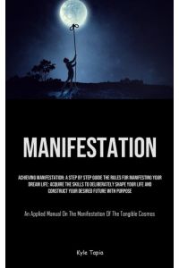 Manifestation  - Achieving Manifestation: A Step By Step Guide The Rules For Manifesting Your Dream Life: Acquire The Skills To Deliberately Shape Your Life And Construct Your Desired Future With Purpose (An Applied Manual On The Manifestation Of The Tangib