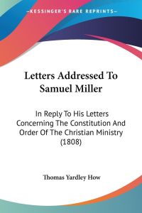 Letters Addressed To Samuel Miller  - In Reply To His Letters Concerning The Constitution And Order Of The Christian Ministry (1808)