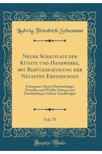 Neuer Schauplatz der Künste und Handwerke, mit Berücksichtigung der Neuesten Erfindungen, Vol. 75: Schumann`s Kunst Durchsichtiges Porzellan und . . . Glasur Anzufertigen (Classic Reprint)