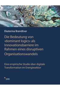 Die Bedeutung von `dominant logics` als Innovationsbarriere im Rahmen eines disruptiven Organisationswandels  - Eine empirische Studie über digitale Transformation im Energiesektor