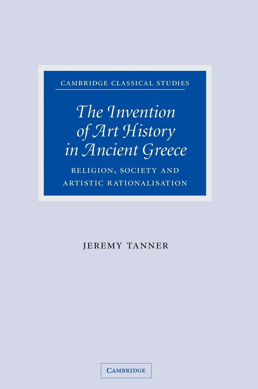 The Invention of Art History in Ancient Greece: Religion, Society and Artistic Rationalisation (Cambridge Classical Studies) - Tanner, Jeremy