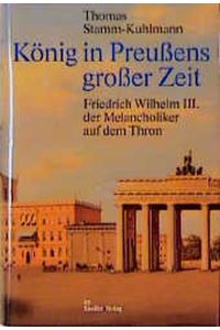 König in Preussens grosser Zeit : Friedrich Wilhelm III. der Melancholiker auf dem Thron.