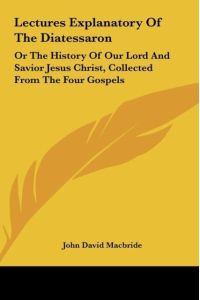 Lectures Explanatory Of The Diatessaron  - Or The History Of Our Lord And Savior Jesus Christ, Collected From The Four Gospels