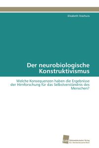 Der neurobiologische Konstruktivismus  - Welche Konsequenzen haben die Ergebnisse der Hirnforschung für das Selbstverständnis des Menschen?