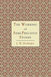 The Working of Semi-Precious Stones  - A Brief Elementary Monograph; A Practical Guide-Book Written in Untechnical Language