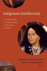 Indigenous Intellectuals  - Knowledge, Power, and Colonial Culture in Mexico and the Andes