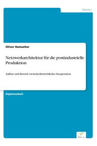 Netzwerkarchitektur für die postindustrielle Produktion  - Aufbau und Betrieb zwischenbetrieblicher Kooperation