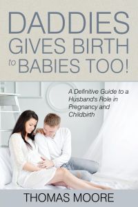 Daddies Give Birth To Babies Too!  - A Definitive Guide to a Husband's Role in Pregnancy and Childbirth