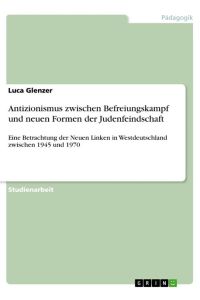 Antizionismus zwischen Befreiungskampf und neuen Formen der Judenfeindschaft  - Eine Betrachtung der Neuen Linken in Westdeutschland zwischen 1945 und 1970