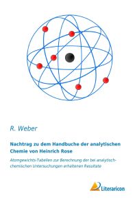 Nachtrag zu dem Handbuche der analytischen Chemie von Heinrich Rose  - Atomgewichts-Tabellen zur Berechnung der bei analytisch-chemischen Untersuchungen erhaltenen Resultate