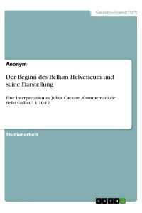 Der Beginn des Bellum Helveticum und seine Darstellung  - Eine Interpretation zu Julius Caesars ¿Commentarii de Bello Gallico¿ 1,10-12