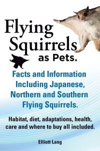 Flying Squirrels as Pets. Facts and Information. Including Japanese, Northern and Southern Flying Squirrels. Habitat, Diet, Adaptations, Health, Care