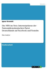 Die NPD im Netz. Internetpräsenz der Nationaldemokratischen Partei Deutschlands auf Facebook und Youtube  - Eine Analyse