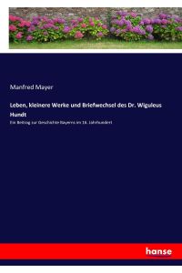 Leben, kleinere Werke und Briefwechsel des Dr. Wiguleus Hundt  - Ein Beitrag zur Geschichte Bayerns im 16. Jahrhundert