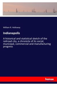 Indianapolis  - A historical and statistical sketch of the railroad city, a chronicle of its social, municipal, commercial and manufacturing progress