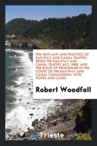The New Law and Practice of Railway and Canal Traffic  - Being the Railway and Canal Traffic Act, 1888. And the Rules of Procedure in the Court of the Railway and Canal Commission. With Notes and Cases