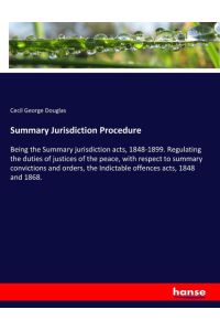 Summary Jurisdiction Procedure  - Being the Summary jurisdiction acts, 1848-1899. Regulating the duties of justices of the peace, with respect to summary convictions and orders, the Indictable offences acts, 1848 and 1868.