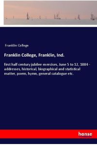 Franklin College, Franklin, Ind.   - first half century jubilee exercises, June 5 to 12, 1884 - addresses, historical, biographical and statistical matter, poem, hymn, general catalogue etc.