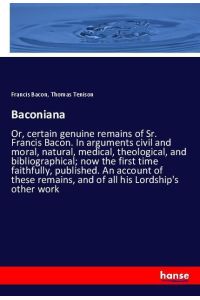 Baconiana  - Or, certain genuine remains of Sr. Francis Bacon. In arguments civil and moral, natural, medical, theological, and bibliographical; now the first time faithfully, published. An account of these remains, and of all his Lordship's other work