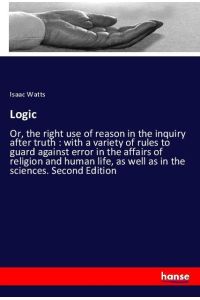Logic  - Or, the right use of reason in the inquiry after truth : with a variety of rules to guard against error in the affairs of religion and human life, as well as in the sciences. Second Edition