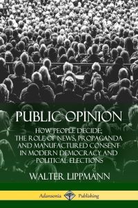 Public Opinion  - How People Decide; The Role of News, Propaganda and Manufactured Consent in Modern Democracy and Political Elections