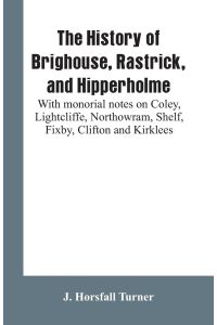 The history of Brighouse, Rastrick, and Hipperholme  - with monorial notes on Coley, Lightcliffe, Northowram, Shelf, Fixby, Clifton and Kirklees