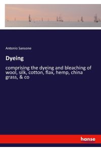 Dyeing  - comprising the dyeing and bleaching of wool, silk, cotton, flax, hemp, china grass, & co