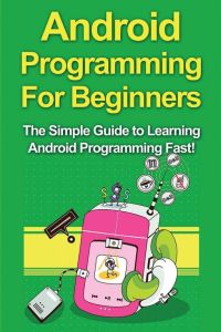Android Programming For Beginners - The Simple Guide to Learning Android Programming Fast!