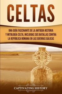 Celtas  - Una Guía Fascinante de La Antigua Historia y Mitología Celta, Incluidas Sus Batallas Contra la República Romana en Las Guerras Gálicas