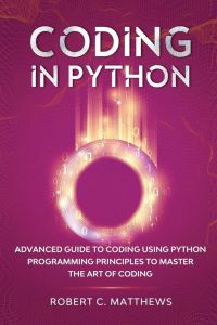 Coding in Python - Advanced Guide to Coding Using Python Programming Principles to Master the Art of Coding