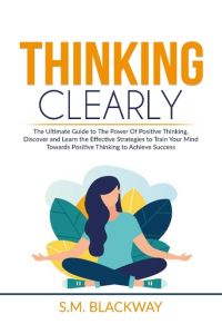 Thinking Clearly  - The Ultimate Guide to The Power Of Positive Thinking, Discover and Learn the  Effective Strategies to Train Your Mind Towards Positive Thinking to Achieve Success