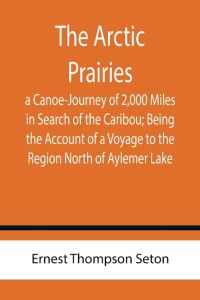 The Arctic Prairies  - a Canoe-Journey of 2,000 Miles in Search of the Caribou; Being the Account of a Voyage to the Region North of Aylemer Lake