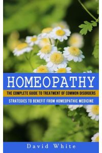 Homeopathy  - Strategies to Benefit From Homeopathic Medicine (The Complete Guide to Treatment of Common Disorders)