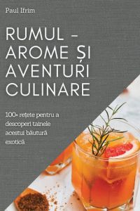 Rumul - Arome ¿i Aventuri culinare  - 100+ re¿ete pentru a descoperi tainele acestui b¿utur¿ exotic¿
