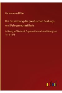 Die Entwicklung der preußischen Festungs- und Belagerungsartillerie  - in Bezug auf Material, Organisation und Ausbildung von 1815-1875