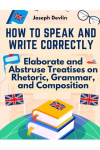 How to Speak and Write Correctly  - Elaborate and Abstruse Treatises on Rhetoric, Grammar, and Composition