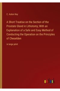 A Short Treatise on the Section of the Prostate Gland in Lithotomy; With an Explanation of a Safe and Easy Method of Conducting the Operation on the Principles of Cheselden  - in large print