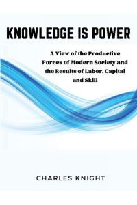 Knowledge Is Power  - A View of the Productive Forces of Modern Society and the Results of Labor, Capital and Skill