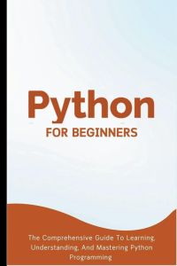 Python For Beginners - The Comprehensive Guide To Learning, Understanding, And Mastering Python Programming