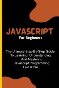 Javascript For Beginners - The Ultimate Step-By-Step Guide To Learning, Understanding, And Mastering Javascript Programming Like A Pro