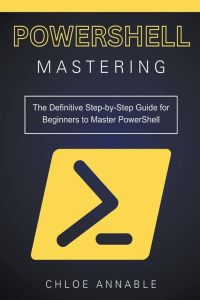Mastering PowerShell - The Definitive Step-by-Step Guide for Beginners to Master PowerShell