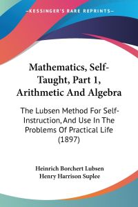 Mathematics, Self-Taught, Part 1, Arithmetic And Algebra  - The Lubsen Method For Self-Instruction, And Use In The Problems Of Practical Life (1897)