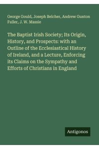 The Baptist Irish Society; Its Origin, History, and Prospects: with an Outline of the Ecclesiastical History of Ireland, and a Lecture, Enforcing its Claims on the Sympathy and Efforts of Christians in England