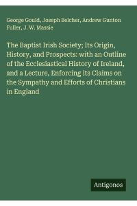 The Baptist Irish Society; Its Origin, History, and Prospects: with an Outline of the Ecclesiastical History of Ireland, and a Lecture, Enforcing its Claims on the Sympathy and Efforts of Christians in England