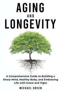 Aging and Longevity - A Comprehensive Guide to Building a Sharp Mind, Healthy Body, and Embracing Life with Grace and Vigor